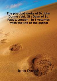 The poetical works of Dr. John Donne : Vol. III : Dean of St. Paul's, London : in 3 volumes : with the life of the author