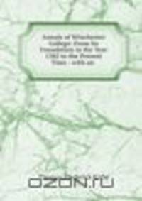 Annals of Winchester College: From Its Foundation in the Year 1382 to the Present Time : with an .