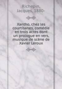 Xantho, chez les courtisanes, comedie en trois actes dont un prologue en vers, musique de scene de Xavier Leroux