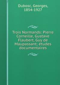 Trois Normands: Pierre Corneille, Gustave Flaubert, Guy de Maupassant; etudes documentaires