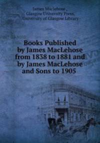 Books Published by James MacLehose from 1838 to 1881 and by James MacLehose and Sons to 1905 .