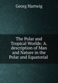 The Polar and Tropical Worlds: A.description of Man and Nature in the Polar and Equatorial .