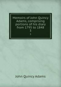 Memoirs of John Quincy Adams, comprising portions of his diary from 1795 to 1848. 3
