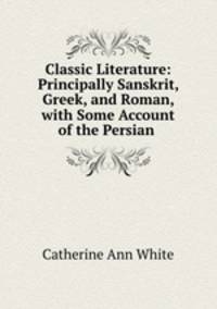 Classic Literature: Principally Sanskrit, Greek, and Roman, with Some Account of the Persian .