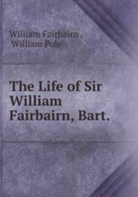 The Life of Sir William Fairbairn, Bart. .