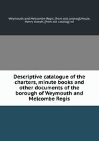 Descriptive catalogue of the charters, minute books and other documents of the borough of Weymouth and Melcombe Regis