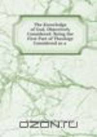 The Knowledge of God, Objectively Considered: Being the First Part of Theology Considered as a .