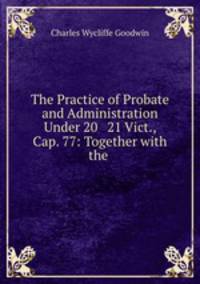 The Practice of Probate and Administration Under 20 & 21 Vict., Cap. 77: Together with the .