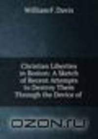 Christian Liberties in Boston: A Sketch of Recent Attempts to Destroy Them Through the Device of .