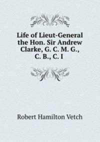 Life of Lieut-General the Hon. Sir Andrew Clarke, G. C. M. G., C. B., C. I .
