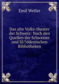 Das alte Volks-theater der Schweiz: Nach den Quellen der Schweizer und SU?ddentschen Bibliotheken