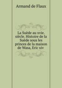 La Suede au xvie. siecle. Histoire de la Suede sous les princes de la maison de Wasa, Eric xiv .
