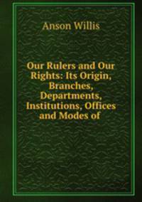 Our Rulers and Our Rights: Its Origin, Branches, Departments, Institutions, Offices and Modes of .