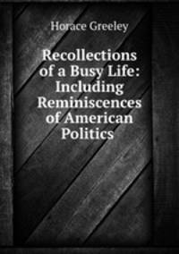 Recollections of a Busy Life: Including Reminiscences of American Politics .