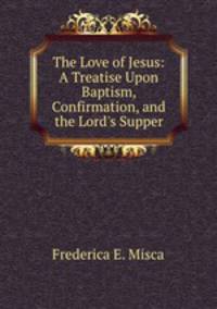 The Love of Jesus: A Treatise Upon Baptism, Confirmation, and the Lord