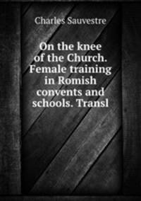 On the knee of the Church. Female training in Romish convents and schools. Transl