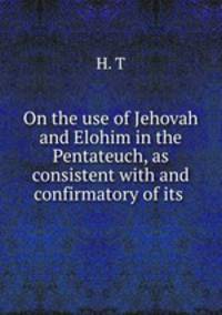 On the use of Jehovah and Elohim in the Pentateuch, as consistent with and confirmatory of its .