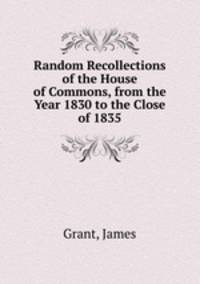 Random Recollections of the House of Commons, from the Year 1830 to the Close of 1835