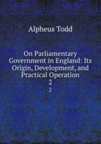 On Parliamentary Government in England: Its Origin, Development, and Practical Operation. 2