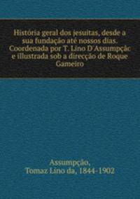 Historia geral dos jesuitas, desde a sua fundacao ate nossos dias. Coordenada por T. Lino D