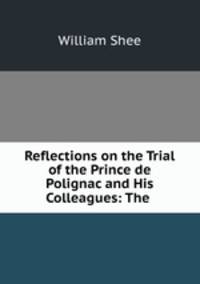 Reflections on the Trial of the Prince de Polignac and His Colleagues: The .
