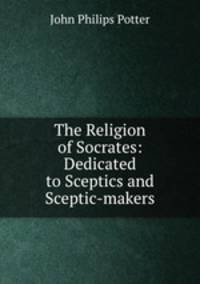 The Religion of Socrates: Dedicated to Sceptics and Sceptic-makers.