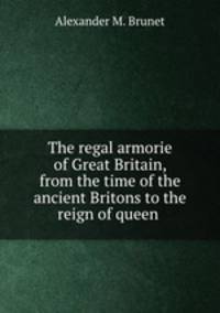 The regal armorie of Great Britain, from the time of the ancient Britons to the reign of queen .