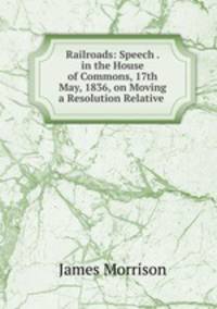 Railroads: Speech . in the House of Commons, 17th May, 1836, on Moving a Resolution Relative .