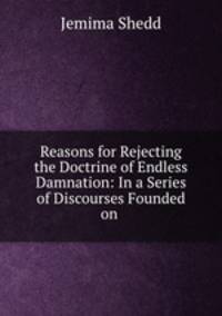 Reasons for Rejecting the Doctrine of Endless Damnation: In a Series of Discourses Founded on .