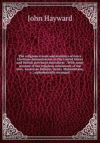 The religious creeds and statistics of every Christian denomination in the United States and British provinces microform : With some account of the religious sentiments of the Jews, American Indians, Deists, Mahometans, &c., alphabetically arranged