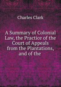 A Summary of Colonial Law, the Practice of the Court of Appeals from the Plantations, and of the .