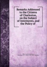 Remarks Addressed to the Citizens of Charleston, on the Subject of Interments, and the Policy of .