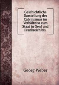 Geschichtliche Darstellung des Calvinismus im Verhaltniss zum Staat in Genf und Frankreich bis .