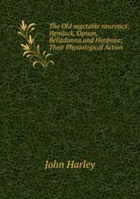 The Old vegetable neurotics: Hemlock, Opium, Belladonna and Henbane; Their Physiological Action .
