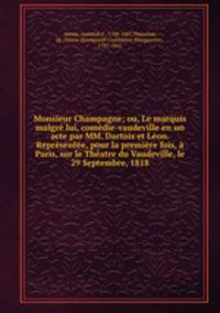 Monsieur Champagne; ou, Le marquis malgre lui, comedie-vaudeville en un acte par MM. Dartois et Leon. Representee, pour la premiere fois, a Paris, sur le Theatre du Vaudeville, le 29 Septembre, 1818