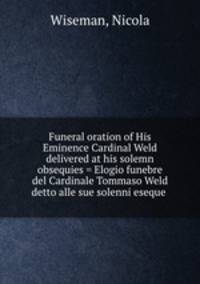 Funeral oration of His Eminence Cardinal Weld delivered at his solemn obsequies = Elogio funebre del Cardinale Tommaso Weld detto alle sue solenni eseque .