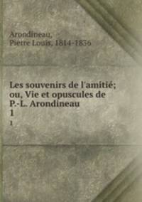 Les souvenirs de l`amiti; ou, Vie et opuscules de P.-L. Arondineau. 1