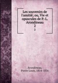 Les souvenirs de l`amiti; ou, Vie et opuscules de P.-L. Arondineau. 2