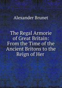 The Regal Armorie of Great Britain: From the Time of the Ancient Britons to the Reign of Her .