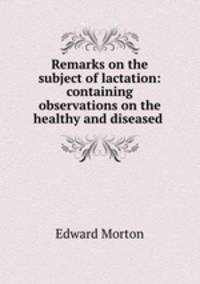 Remarks on the subject of lactation: containing observations on the healthy and diseased .