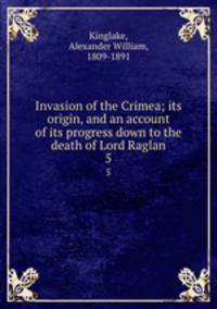 Invasion of the Crimea; its origin, and an account of its progress down to the death of Lord Raglan. 5