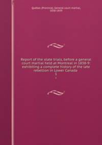 Report of the state trials, before a general court martial held at Montreal in 1838-9: exhibiting a complete history of the late rebellion in Lower Canada . 1