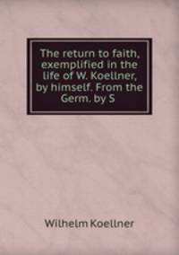 The return to faith, exemplified in the life of W. Koellner, by himself. From the Germ. by S .