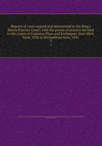 Reports of cases argued and determined in the King`s Bench Practice Court; with the points of practice decided in the courts of Common Pleas and Exchequer, from Mich. Term, 1830 to Michaelmas term, 1841 . 3