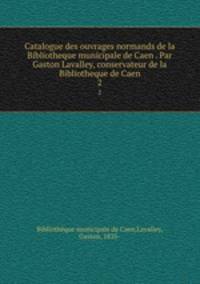 Catalogue des ouvrages normands de la Bibliotheque municipale de Caen . Par Gaston Lavalley, conservateur de la Bibliotheque de Caen. 2