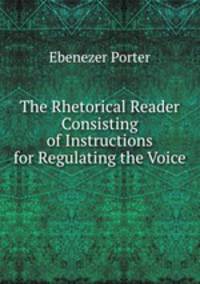 The Rhetorical Reader Consisting of Instructions for Regulating the Voice .