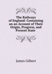 The Railways of England: Containing an an Account of Their Origin, Progress, and Present State .