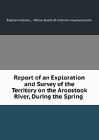 Report of an Exploration and Survey of the Territory on the Aroostook River, During the Spring .