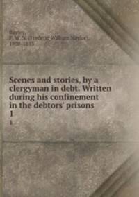 Scenes and stories, by a clergyman in debt. Written during his confinement in the debtors` prisons . 1