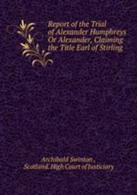 Report of the Trial of Alexander Humphreys Or Alexander, Claiming the Title Earl of Stirling .